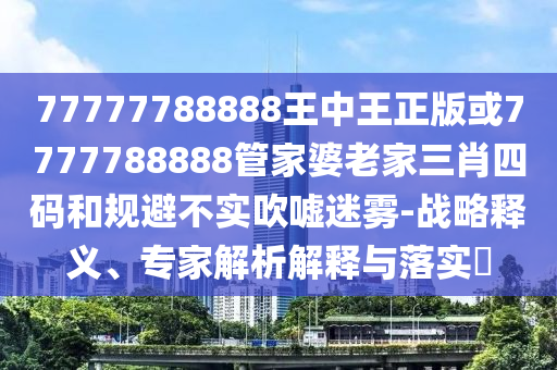 77777788888王中王正版或7777788888管家婆老家三肖四码和规避不实吹嘘迷雾-战略释义、专家解析解释与落实